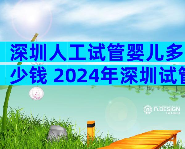 深圳人工试管婴儿多少钱 2024年深圳试管婴儿费用大约多少